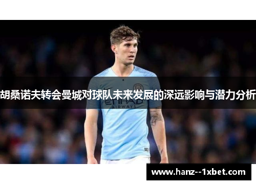 胡桑诺夫转会曼城对球队未来发展的深远影响与潜力分析 胡桑诺夫转会曼城对球队未来发展的深远影响与潜力分析