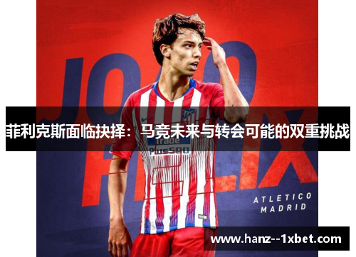 菲利克斯面临抉择:马竞未来与转会可能的双重挑战 菲利克斯面临抉择:马竞未来与转会可能的双重挑战