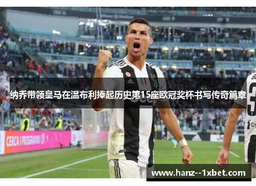 纳乔带领皇马在温布利捧起历史第15座欧冠奖杯书写传奇篇章