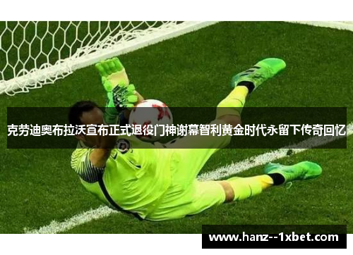 克劳迪奥布拉沃宣布正式退役门神谢幕智利黄金时代永留下传奇回忆 克劳迪奥布拉沃宣布正式退役门神谢幕智利黄金时代永留下传奇回忆